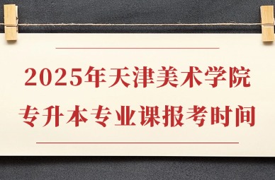 2025年天津美术学院专升本专业课报考时间