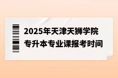 2025年天津天狮学院专升本专业课报考时间